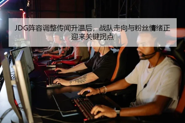 JDG阵容调整传闻升温后，战队走向与粉丝情绪正迎来关键拐点